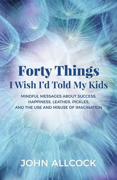 Forty Things I Wish I'd Told My Kids: Mindful Messages About Success, Happiness, Leather, Pickles, And The Use Misuse Of Imagination