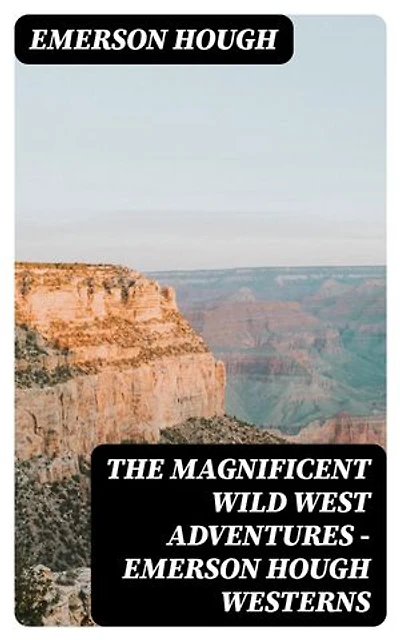 The Magnificent Wild West Adventures - Emerson Hough Westerns: Gritty frontier epics of heroism, exploration, and the moral complexities of the Old West