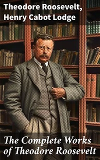 The Complete Works of Theodore Roosevelt: Enriched edition. Exploring the Legacy of a Progressive Visionary
