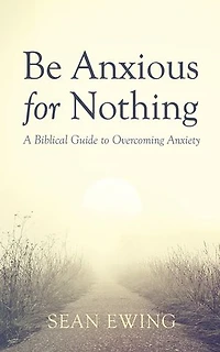 Be Anxious for Nothing: A Biblical Guide to Overcoming Anxiety