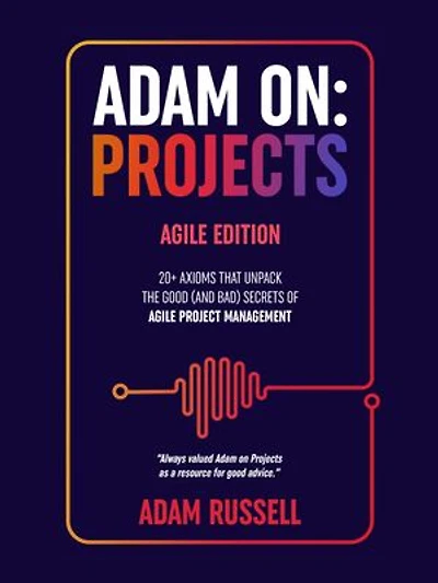 Adam On: Projects - Agile Edition: 20+ Axioms that unpack the Good (and Bad) Secrets of Agile Project Management