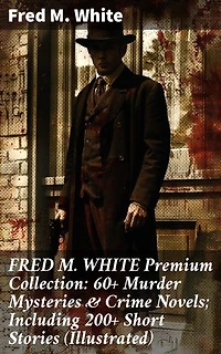 FRED M. WHITE Premium Collection: 60+ Murder Mysteries & Crime Novels; Including 200+ Short Stories (Illustrated): Enriched edition. Classic Detective Fiction Anthology with Intricate Plots & Suspenseful Narratives