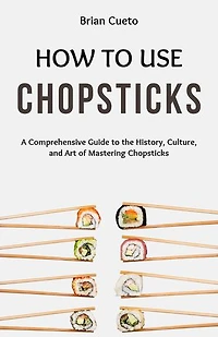 HOW TO USE CHOPSTICKS: A Comprehensive Guide to the History, Culture, and Art of Mastering Chopsticks