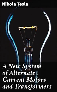 A New System of Alternate Current Motors and Transformers: Enriched edition. Revolutionary Ideas and Practical Applications in Electrical Engineering