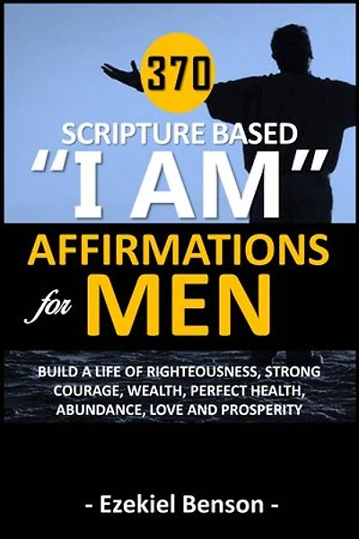 370 Scripture Based “I Am” Affirmations For Men: Build A Life Of Righteousness, Strong Courage, Wealth, Perfect Health, Abundance, Love And Prosperity