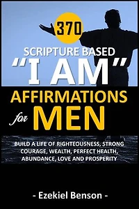 370 Scripture Based “I Am” Affirmations For Men: Build A Life Of Righteousness, Strong Courage, Wealth, Perfect Health, Abundance, Love And Prosperity