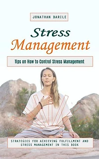 Stress Management: Tips on How to Control Stress Management (Strategies for Achieving Fulfillment and Stress Management in This Book)