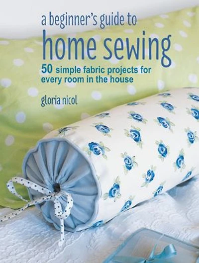 A Beginner's Guide to Home Sewing: 50 simple fabric projects for every room the house