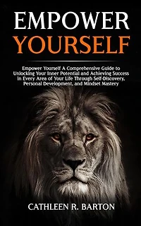 Empower Yourself: A Comprehensive Guide to Unlocking Your Inner Potential and Achieving Success in Every Area of Your Life Through Self-Discovery, Personal Development, and Mindset Mastery