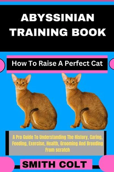 ABYSSINIAN TRAINING BOOK How To Raise A Perfect Cat: A Pro Guide To Understanding The History, Caring, Feeding, Exercise, Health, Grooming And Breeding From scratch