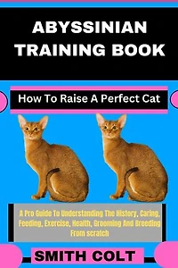 ABYSSINIAN TRAINING BOOK How To Raise A Perfect Cat: A Pro Guide To Understanding The History, Caring, Feeding, Exercise, Health, Grooming And Breeding From scratch