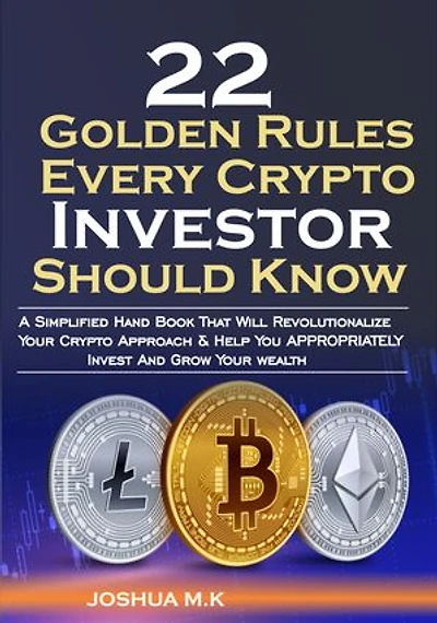 22 Golden Rules Every Crypto Investor Should Know: A Simplified Hand Book That Will Revolutionalize Your Crypto Approach & Help You APPROPRIATELY Invest And Grow Your wealth
