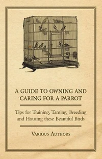 a Guide to Owning and Caring for Parrot - Tips Training, Taming, Breeding Housing these Beautiful Birds