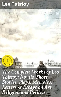 The Complete Works of Leo Tolstoy: Novels, Short Stories, Plays, Memoirs, Letters & Essays on Art, Religion and Politics: Enriched edition. Timeless Reflections on Humanity, Morality, and Society