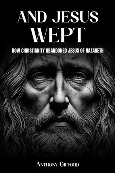 And Jesus Wept How Christianity Abandoned Jesus of Nazareth: How Christianity Abandoned Jesus of Nazareth