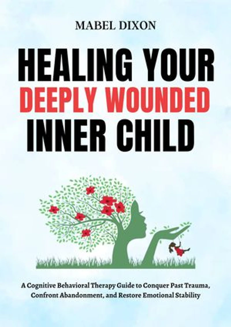 Healing Your Deeply Wounded Inner Child: A Cognitive Behavioral Therapy Guide to Conquer Past Trauma, Confront Abandonment, and Restore Emotional Stability