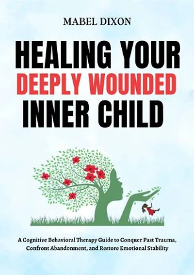Healing Your Deeply Wounded Inner Child: A Cognitive Behavioral Therapy Guide to Conquer Past Trauma, Confront Abandonment, and Restore Emotional Stability