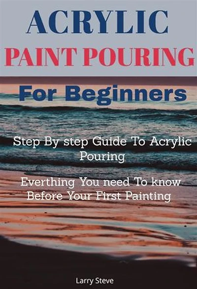 Acrylic Paint Pouring For Beginners: Step By step Guide To Acrylic Pouring: Everthing You need To know Before Your First Painting