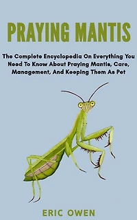 PRAYING MANTIS: The complete encyclopedia on everything you need to know about praying mantis, care, management and keeping them as pet