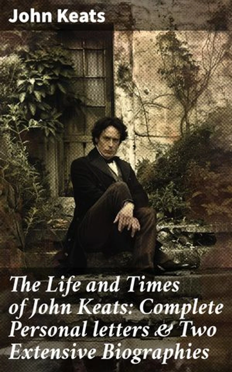 The Life and Times of John Keats: Complete Personal letters & Two Extensive Biographies: Enriched edition. Unveiling the Heart of a Romantic Poet: Intimate Letters & Detailed Biographies