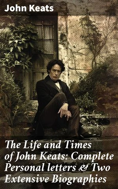 The Life and Times of John Keats: Complete Personal letters & Two Extensive Biographies: Enriched edition. Unveiling the Heart of a Romantic Poet: Intimate Letters & Detailed Biographies