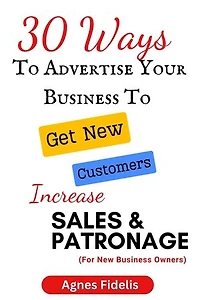 30 Ways To Advertise Your Business To Get New Customers Increase Sales and Patronage: Discover How To Get New Customers, Make More Money and Keep Your Business Ahead in the Modern Age!