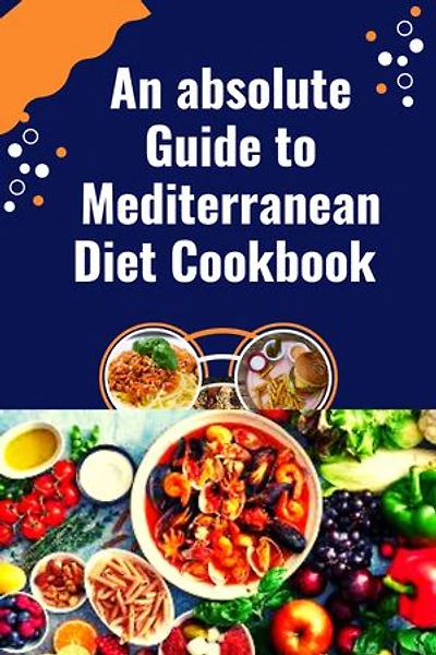 An absolute Guide to Mediterranean Diet Cookbook: Simple and delicious Kitchen-Tested Recipes For Living and Easy Everyday Meal Plan For Beginners