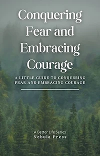 Conquering Fear and Embracing Courage: A Little Guide To Conquering Fear and Embracing Courage