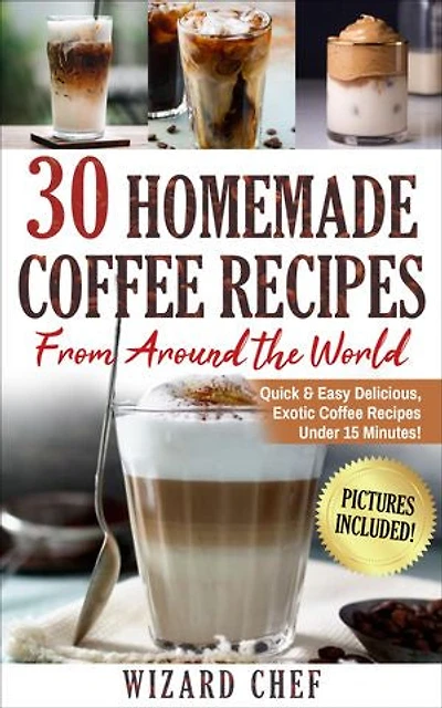 30 Home Made Coffee Recipes From Around The World: Quick & Easy Delicious, Exotic Coffee Recipes Under 15 Minutes!