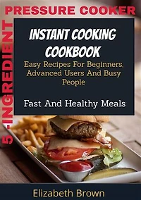 5 -Ingredient Pressure Cooker Instant Cooking Cookbook: Easy Recipes for Beginners, Advanced Users and Busy People, Fast and Healthy Meals