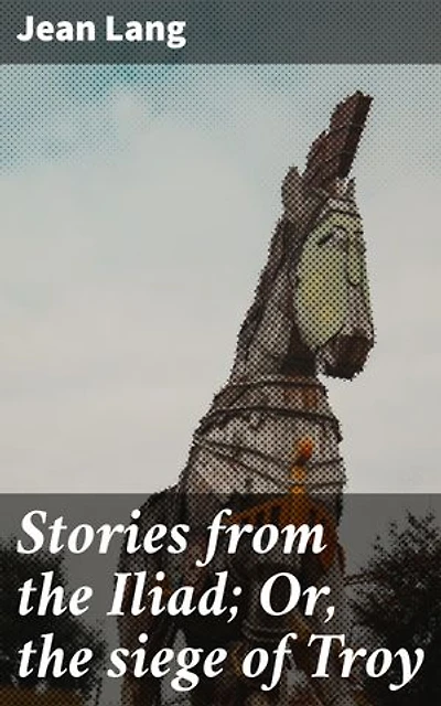 Stories from the Iliad; Or, the siege of Troy: Enriched edition. Unveiling the Epic Myth of Troy through Timeless Tales