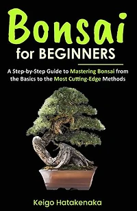 Bonsai for Beginners: A Step-by-Step Guide to Mastering Bonsai from the Basics to the Most Cutting-Edge Methods