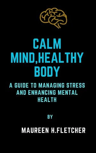 CALM MIND, HEALTHY BODY: A Guide to managing Stress and enhancing Mental Health