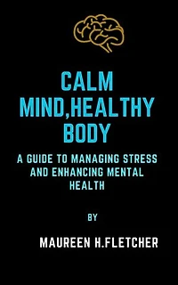 CALM MIND, HEALTHY BODY: A Guide to managing Stress and enhancing Mental Health