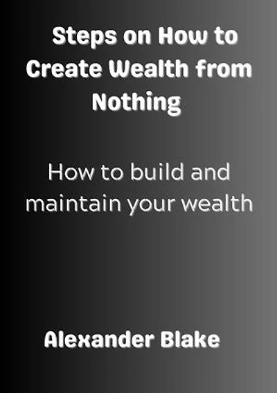 Steps on How to Create Wealth from Nothing: How to Build and Maintain Your Wealth