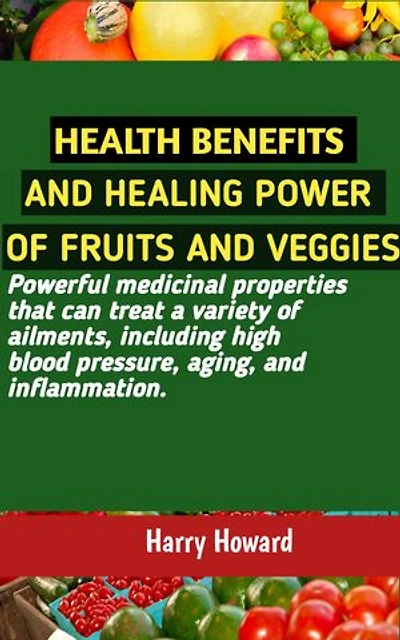 HEALTH BENEFITS AND HEALING POWER OF FRUITS AND VEGGIES: Powerful medicinal properties that can treat a variety of ailments, including high blood pressure, aging, and inflammation.