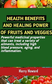 HEALTH BENEFITS AND HEALING POWER OF FRUITS AND VEGGIES: Powerful medicinal properties that can treat a variety of ailments, including high blood pressure, aging, and inflammation.
