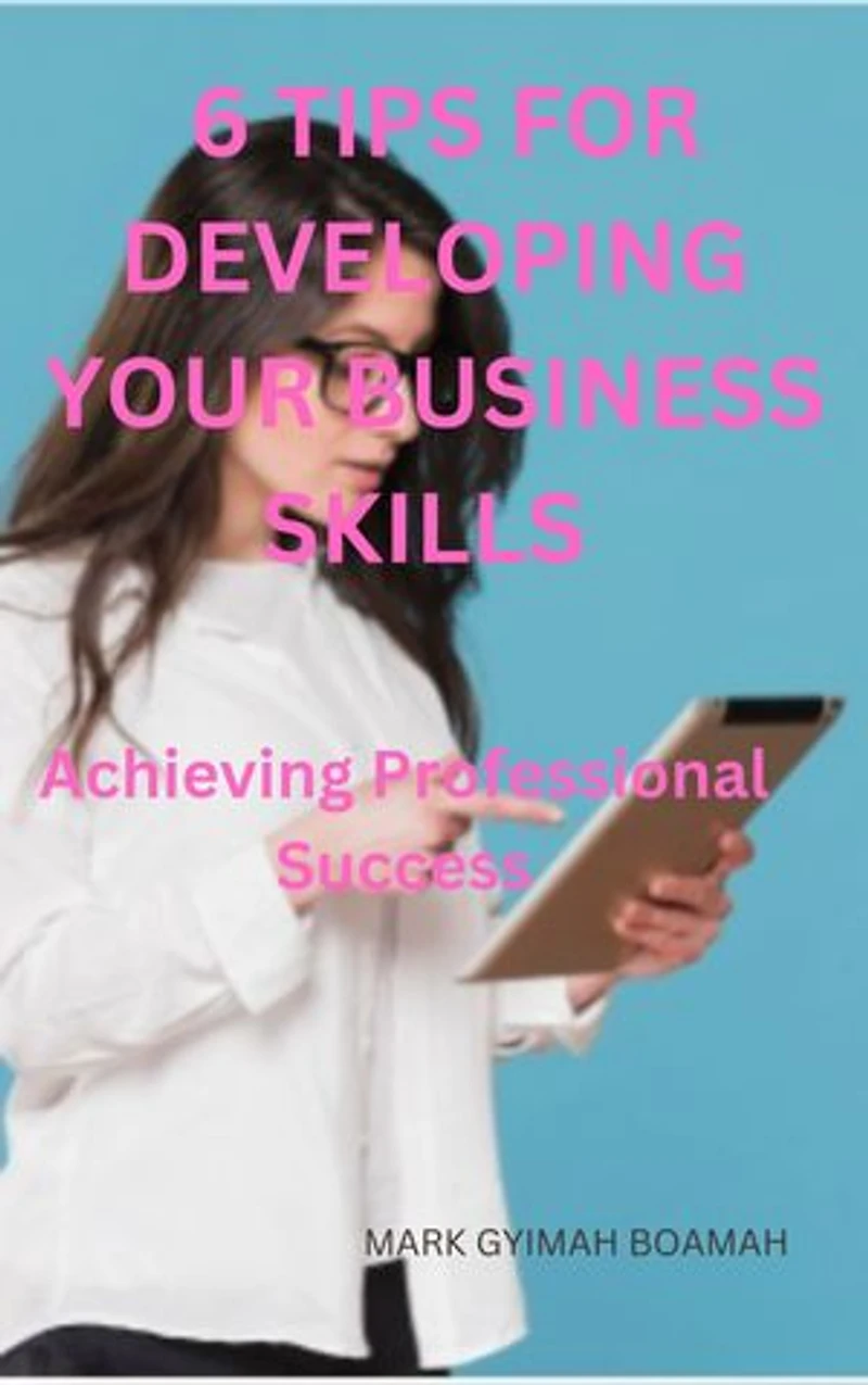 6 TIPS FOR DEVELOPING YOUR BUSINESS SKILLS: Achieving Professional Success