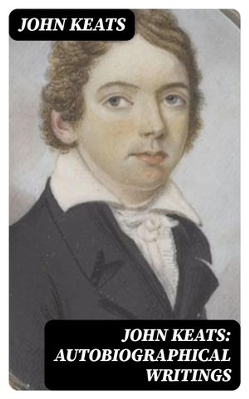 John Keats: Autobiographical Writings: Enriched edition. Complete Letters and Two Extensive Biographies of one of the most beloved English Romantic poets