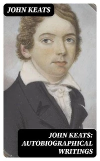 John Keats: Autobiographical Writings: Enriched edition. Complete Letters and Two Extensive Biographies of one of the most beloved English Romantic poets