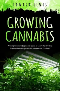 GROWING CANNABIS: A Comprehensive Beginner's Guide to Learn the Effective Process of Growing Cannabis Indoors and Outdoors
