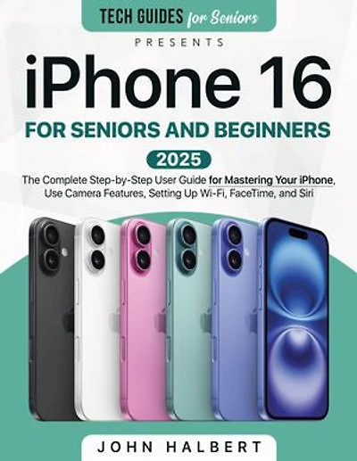 iPhone 16 for Seniors and Beginners: The Complete Step-by-Step User Guide for Mastering Your iPhone, Use Camera Features, Setting Up Wi-Fi, FaceTime, and Siri