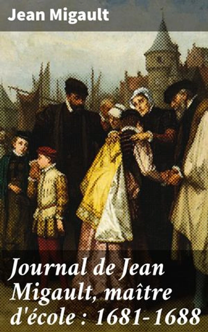 Journal de Jean Migault, maître d'école : 1681-1688: Édition enrichie. Vie quotidienne d'un maître d'école au XVIIe siècle