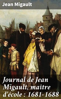 Journal de Jean Migault, maître d'école : 1681-1688: Édition enrichie. Vie quotidienne d'un maître d'école au XVIIe siècle
