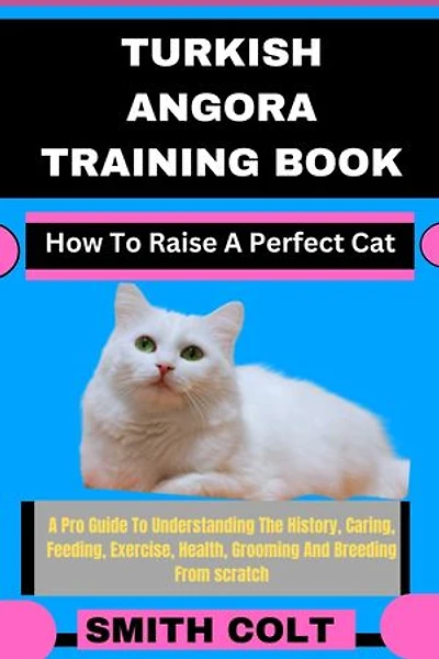 TURKISH ANGORA TRAINING BOOK How To Raise A Perfect Cat: A Pro Guide To Understanding The History, Caring, Feeding, Exercise, Health, Grooming And Breeding From scratch