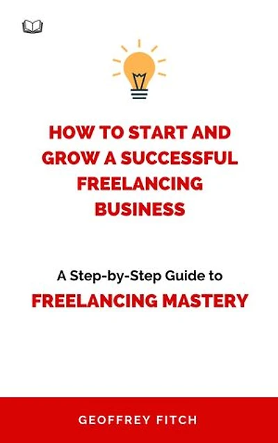 How To Start And Grow a Successful Freelancing Business: A Step-by-Step Guide to Freelancing Mastery