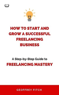 How To Start And Grow a Successful Freelancing Business: A Step-by-Step Guide to Freelancing Mastery
