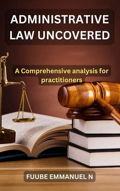 Administrative Law Uncovered: : A Comprehensive Analysis for Practitioners