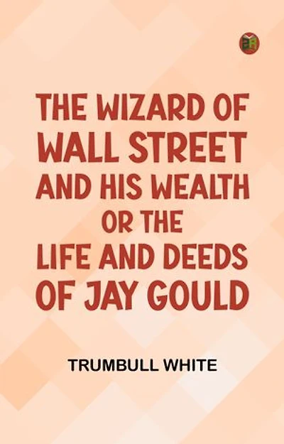 The Wizard of Wall Street and His Wealth or The Life and Deeds of Jay Gould