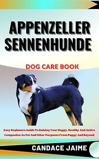 APPENZELLER SENNENHUNDE DOG CARE BOOK: Easy Beginners Guide To Raising Your Happy, Healthy And Active Companion As Pet And Other Purposes From Puppy And Beyond